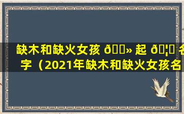 缺木和缺火女孩 🌻 起 🦉 名字（2021年缺木和缺火女孩名字）